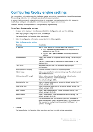Page 80Dell AppAssure User Guide
Version 5.4.3 Revision B78
Configuring Replay engine settings
You can configure information regarding the Replay engine, which is the communication channel for AppAssure. 
These settings determine Core settings to provide effective communication.
In general, Dell recommends using default settings. In some cases, you may be directed by Dell Support to 
modify these settings to help adjust the performance specific to your network needs.
Complete the steps in this procedure to...
