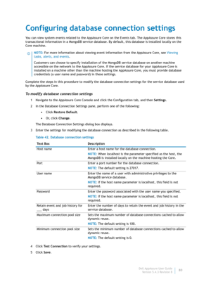 Page 82Dell AppAssure User Guide
Version 5.4.3 Revision B80
Configuring database connection settings
You can view system events related to the AppAssure Core on the Events tab. The AppAssure Core stores this 
transactional information in a MongoDB service database. By default, this database is installed locally on the 
Core machine.
Complete the steps in this procedure to modify the database connection settings for the service database used 
by the AppAssure Core.
To modify database connection settings
1...