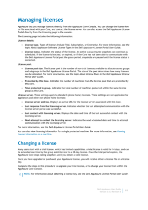 Page 83Dell AppAssure User Guide
Version 5.4.3 Revision B81
Managing licenses
AppAssure lets you manage licenses directly from the AppAssure Core Console. You can change the license key 
or file associated with your Core, and contact the license server. You can also access the Dell AppAssure License 
Portal directly from the Licensing page in the console.
The Licensing page includes the following information:
License details:
•License type. Types of licenses include Trial, Subscription, or Enterprise. For more...