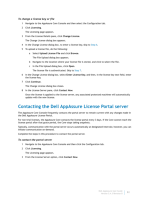 Page 84Dell AppAssure User Guide
Version 5.4.3 Revision B82
To change a license key or file
1 Navigate to the AppAssure Core Console and then select the Configuration tab.
2Click Licensing.
The Licensing page appears.
3 From the License Details pane, click Change License.
The Change License dialog box appears.
4 In the Change License dialog box, to enter a license key, skip to Step 6. 
5 To upload a license file, do the following: 
aSelect Upload License File and click Browse.
The File Upload dialog box...
