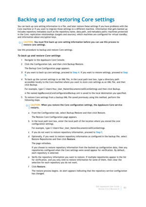 Page 85Dell AppAssure User Guide
Version 5.4.3 Revision B83
Backing up and restoring Core settings
You can back up core setting information to a file, and later restore these settings if you have problems with the 
Core machine or if you want to migrate those settings to a different machine. Information that gets backed up 
includes repository metadata (such as the repository name, data path, and metadata path); machines protected 
in the Core; replication relationships (targets and sources); which machines are...