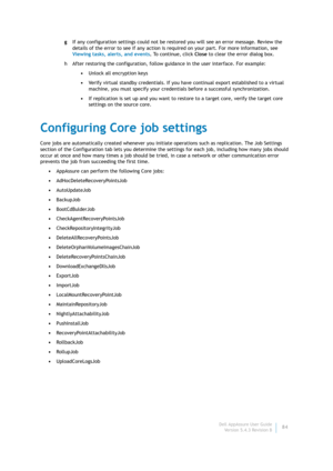 Page 86Dell AppAssure User Guide
Version 5.4.3 Revision B84 gIf any configuration settings could not be restored you will see an error message. Review the 
details of the error to see if any action is required on your part. For more information, see 
Viewing tasks, alerts, and events. To continue, click Close to clear the error dialog box.
h After restoring the configuration, follow guidance in the user interface. For example:
•Unlock all encryption keys
•Verify virtual standby credentials. If you have...