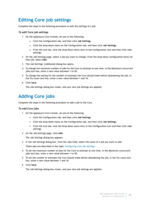 Page 87Dell AppAssure User Guide
Version 5.4.3 Revision B85
Editing Core job settings
Complete the steps in the following procedure to edit the settings of a job.
To edit Core job settings
1 On the AppAssure Core Console, do one of the following:
•Click the Configuration tab, and then click Job Settings.
•Click the drop-down menu on the Configuration tab, and then click Job Settings.
•From the icon bar, click the drop-down menu next to the Configuration icon and then click Jobs 
settings.
2 On the Job Settings...
