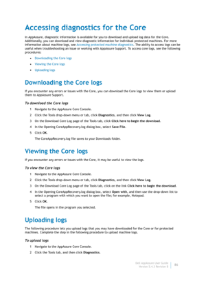 Page 88Dell AppAssure User Guide
Version 5.4.3 Revision B86
Accessing diagnostics for the Core
In AppAssure, diagnostic information is available for you to download and upload log data for the Core. 
Additionally, you can download and view diagnostic information for individual protected machines. For more 
information about machine logs, see Accessing protected machine diagnostics. The ability to access logs can be 
useful when troubleshooting an issue or working with AppAssure Support. To access core logs, see...