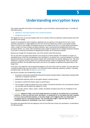 Page 90Dell AppAssure User Guide
Version 5.4.3 Revision B
5
88
Understanding encryption keys
This chapter describes the process of securing data in your environment using encryption keys. It includes the 
following sections:
•Applying or removing encryption from a protected machine
•Managing encryption keys
The AppAssure Core can encrypt snapshot data for all volumes within any repository using encryption keys that 
you define and manage.
Instead of encrypting the entire repository, AppAssure lets you specify...