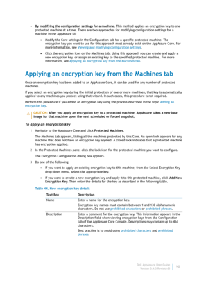Page 92Dell AppAssure User Guide
Version 5.4.3 Revision B90 • By modifying the configuration settings for a machine. This method applies an encryption key to one 
protected machine at a time. There are two approaches for modifying configuration settings for a 
machine in the AppAssure UI:
•Modify the Core settings in the Configuration tab for a specific protected machine. The 
encryption key you want to use for this approach must already exist on the AppAssure Core. For 
more information, see Viewing and...