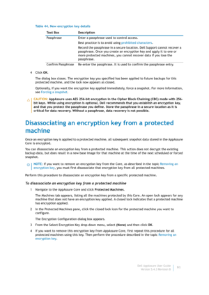 Page 93Dell AppAssure User Guide
Version 5.4.3 Revision B91 4Click OK.
The dialog box closes. The encryption key you specified has been applied to future backups for this 
protected machine, and the lock now appears as closed.
Optionally, if you want the encryption key applied immediately, force a snapshot. For more information, 
see Forcing a snapshot.
Disassociating an encryption key from a protected 
machine
Once an encryption key is applied to a protected machine, all subsequent snapshot data stored in the...