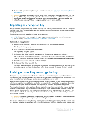 Page 96Dell AppAssure User Guide
Version 5.4.3 Revision B94 5 If you want to apply the encryption key to a protected machine, see Applying an encryption key from the 
Machines tab.
Importing an encryption key
You can import an encryption key from another AppAssure Core and use that key to encrypt data for a protected 
machine in your Core. To import the key, you must be able to access it from the Core machine, either locally or 
through your network.
Complete the steps in this procedure to import an encryption...