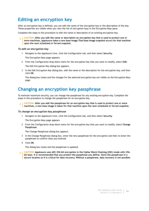 Page 98Dell AppAssure User Guide
Version 5.4.3 Revision B96
Editing an encryption key
After an encryption key is defined, you can edit the name of the encryption key or the description of the key. 
These properties are visible when you view the list of encryption keys in the Encryption Keys pane.
Complete the steps in this procedure to edit the name or description of an existing encryption key.
To edit an encryption key
1 Navigate to the AppAssure Core, click the Configuration tab, and then select Security.
The...