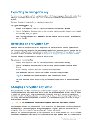 Page 99Dell AppAssure User Guide
Version 5.4.3 Revision B97
Exporting an encryption key
You can export an encryption key from any AppAssure Core with the express purpose of using it in another Core. 
When you perform this procedure, the key is saved to the Downloads folder for the active Windows user 
account.
Complete the steps in this procedure to export an encryption key.
To export an encryption key
1 Navigate to the AppAssure Core, click the Configuration tab, and then select Security.
2 From the...