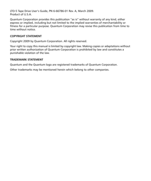 Page 2LTO-5 Tape Drive User’s Guide, PN 6-66786-01 Rev. A, March 2009.  
Product of U.S.A.
Quantum Corporation provides this publication “as is” without warranty of any kind, either 
express or implied, including but not limited to the implied warranties of merchantability or 
fitness for a particular purpose. Quantum Corporation may revise this publication from time to 
time without notice.
COPYRIGHT STATEMENT
Copyright 2009 by Quantum Corporation. All rights reserved.
Your right to copy this manual is...