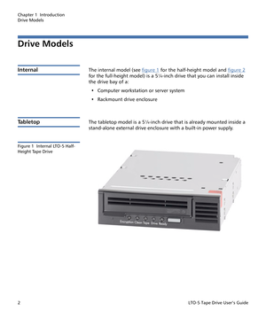 Page 16Chapter 1  Introduction
Drive Models
2LTO-5 Tape Drive User’s Guide
Drive Models
InternalThe internal model (see figure 1 for the half-height model and figure 2 
for the full-height model) is a 5¼-inch drive that you can install inside 
the drive bay of a:
• Computer workstation or server system
• Rackmount drive enclosure
Ta b l e t o pThe tabletop model is a 5¼-inch drive that is already mounted inside a 
stand-alone external drive enclosure with a built-in power supply.
Figure 1  Internal LTO-5 Half-...