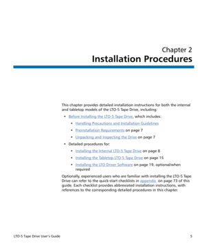 Page 19LTO-5 Tape Drive User’s Guide5
Chapter 2
Installation Procedures
This chapter provides detailed installation instructions for both the internal 
and tabletop models of the LTO-5 Tape Drive, including:
•Before Installing the LTO-5 Tape Drive
, which includes:
•Handling Precautions and Installation Guidelines
•Preinstallation Requirements on page 7
•Unpacking and Inspecting the Drive
 on page 7
• Detailed procedures for:
•Installing the Internal LTO-5 Tape Drive
 on page 8
•Installing the Tabletop LTO-5...