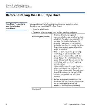 Page 20Chapter 2  Installation Procedures
Before Installing the LTO-5 Tape Drive
6LTO-5 Tape Drive User’s Guide
Before Installing the LTO-5 Tape Drive 
Handling Precautions 
and Installation 
Guidelines
Always observe the following precautions and guidelines when 
handling and installing LTO-5 Tape Drives:
• Internal, at all times
•Tabletop, when removed from its free-standing enclosure
Handling Precautions• Internal drives have exposed 
components that are sensitive to static 
electricity. To reduce the...