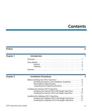 Page 3LTO-5 Tape Drive User’s Guideiii
Contents
Prefacexi
Chapter 1 Introduction 1
Overview . . . . . . . . . . . . . . . . . . . . . . . . . . . . . . . . . . . . . . . . . . . . . . . . 1
Drive Models . . . . . . . . . . . . . . . . . . . . . . . . . . . . . . . . . . . . . . . . . . . . . 2
Internal . . . . . . . . . . . . . . . . . . . . . . . . . . . . . . . . . . . . . . . . . . . 2
Tabletop  . . . . . . . . . . . . . . . . . . . . . . . . . . . . . . . . . . . . . . . . . . 2
Features . . . . . . . . ....