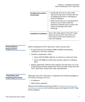 Page 21Chapter 2  Installation Procedures
Before Installing the LTO-5 Tape Drive
LTO-5 Tape Drive User’s Guide7
Preinstallation 
Requirements
Before installing the LTO-5 Tape Drive, make sure you have: 
• A serial SCSI host bus adapter (HBA) installed and properly 
configured in the host computer
• Interface components, either:
• 29-pin SAS SFF-8482 cable for an internal or rackmount drive
• 26-pin SFF-8088 mini-SAS style interface cable for a tabletop 
drive 
• Backup application software that supports the...