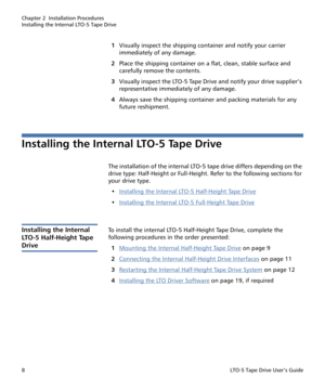 Page 22Chapter 2  Installation Procedures
Installing the Internal LTO-5 Tape Drive
8LTO-5 Tape Drive User’s Guide
1Visually inspect the shipping container and notify your carrier 
immediately of any damage.
2Place the shipping container on a flat, clean, stable surface and 
carefully remove the contents. 
3Visually inspect the LTO-5 Tape Drive and notify your drive supplier’s 
representative immediately of any damage.
4Always save the shipping container and packing materials for any 
future reshipment....