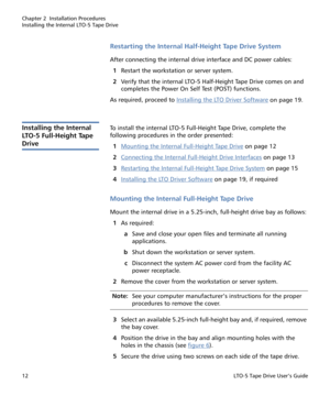 Page 26Chapter 2  Installation Procedures
Installing the Internal LTO-5 Tape Drive
12LTO-5 Tape Drive User’s Guide
Restarting the Internal Half-Height Tape Drive System
After connecting the internal drive interface and DC power cables:
1Restart the workstation or server system.
2Verify that the internal LTO-5 Half-Height Tape Drive comes on and 
completes the Power On Self Test (POST) functions.
As required, proceed to Installing the LTO Driver Software
 on page 19.
Installing the Internal 
LTO-5 Full-Height...