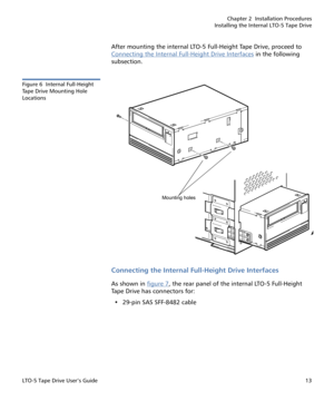 Page 27Chapter 2  Installation Procedures
Installing the Internal LTO-5 Tape Drive
LTO-5 Tape Drive User’s Guide13
After mounting the internal LTO-5 Full-Height Tape Drive, proceed to 
Connecting the Internal Full-Height Drive Interfaces
 in the following 
subsection.
Figure 6  Internal Full-Height 
Ta p e  D r i v e  M o u n t i n g  H o l e  
Locations
Connecting the Internal Full-Height Drive Interfaces
As shown in figure 7, the rear panel of the internal LTO-5 Full-Height 
Tape Drive has connectors for:
•...