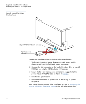 Page 28Chapter 2  Installation Procedures
Installing the Internal LTO-5 Tape Drive
14LTO-5 Tape Drive User’s Guide
Figure 7  Internal Full-Height 
Drive Interfaces
Connect the interface cables to the internal drive as follows:
1Verify that the system is shut down and the AC power cord is 
disconnected from the facility AC power receptacle.
2Connect the SAS connector on the back of the tape drive to a serial 
SCSI host bus adapter (HBA) installed in the server.
3Ensure that a 4-pin Molex power connector is...