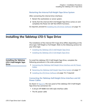 Page 29Chapter 2  Installation Procedures
Installing the Tabletop LTO-5 Tape Drive
LTO-5 Tape Drive User’s Guide15
Restarting the Internal Full-Height Tape Drive System
After connecting the internal drive interfaces:
1Restart the workstation or server system.
2Verify that the internal LTO-5 Full-Height Tape Drive comes on and 
completes the Power On Self Test (POST) functions.
As required, proceed to Installing the LTO Driver Software
 on page 19.
Installing the Tabletop LTO-5 Tape Drive
The installation of the...