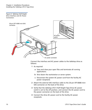 Page 30Chapter 2  Installation Procedures
Installing the Tabletop LTO-5 Tape Drive
16LTO-5 Tape Drive User’s Guide
Figure 8  Tabletop Half-Height 
Drive Interface and AC Power 
Connectors
Connect the interface and AC power cables to the tabletop drive as 
follows:
1As required:
aSave and close your open files and terminate all running 
applications.
bShut down the workstation or server system.
cDisconnect the system AC power cord from the facility AC 
power receptacle.
2Attach the external SAS interface cable...