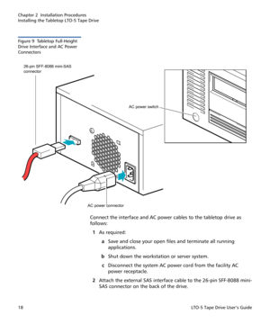Page 32Chapter 2  Installation Procedures
Installing the Tabletop LTO-5 Tape Drive
18LTO-5 Tape Drive User’s Guide
Figure 9  Tabletop Full-Height 
Drive Interface and AC Power 
Connectors
Connect the interface and AC power cables to the tabletop drive as 
follows:
1As required:
aSave and close your open files and terminate all running 
applications.
bShut down the workstation or server system.
cDisconnect the system AC power cord from the facility AC 
power receptacle.
2Attach the external SAS interface cable...