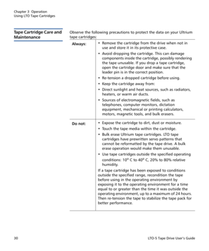 Page 44Chapter 3  Operation
Using LTO Tape Cartridges
30LTO-5 Tape Drive User’s Guide
Tape Cartridge Care and 
Maintenance
Observe the following precautions to protect the data on your Ultrium 
tape cartridges:
Always:• Remove the cartridge from the drive when not in 
use and store it in its protective case.
• Avoid dropping the cartridge. This can damage 
components inside the cartridge, possibly rendering 
the tape unusable. If you drop a tape cartridge, 
open the cartridge door and make sure that the 
leader...