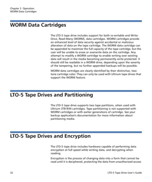 Page 46Chapter 3  Operation
WORM Data Cartridges
32LTO-5 Tape Drive User’s Guide
WORM Data Cartridges
The LTO-5 tape drive includes support for both re-writable and Write-
Once, Read-Many (WORM), data cartridges. WORM cartridges provide 
an enhanced level of data security against accidental or malicious 
alteration of data on the tape cartridge. The WORM data cartridge can 
be appended to maximize the full capacity of the tape cartridge, but the 
user will be unable to erase or overwrite data on the cartridge....