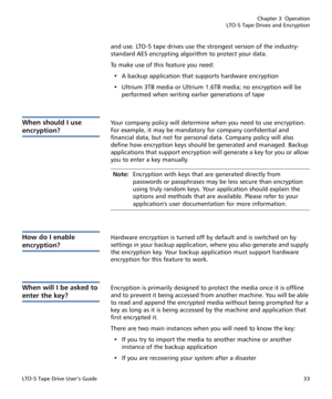 Page 47Chapter 3  Operation
LTO-5 Tape Drives and Encryption
LTO-5 Tape Drive User’s Guide33
and use. LTO-5 tape drives use the strongest version of the industry-
standard AES encrypting algorithm to protect your data.
To make use of this feature you need:
• A backup application that supports hardware encryption
• Ultrium 3TB media or Ultrium 1.6TB media; no encryption will be 
performed when writing earlier generations of tape
When should I use 
encryption?
Your company policy will determine when you need to...