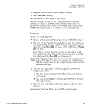 Page 49Chapter 3  Operation
Cleaning the Tape Drive
LTO-5 Tape Drive User’s Guide35
• Experience excessive errors while reading or writing
•The Clean LED is flashing
This means that the drive needs to be cleaned.
The LTO cleaning cartridge has the same dimensions as the tape 
cartridge and contains an LTO Cartridge Memory (LTO-CM), but is 
loaded with cleaning media instead of recording media. Always keep 
the LTO cleaning cartridge in its protective case when not in use.
Procedure
To clean the LTO-5 Tape...