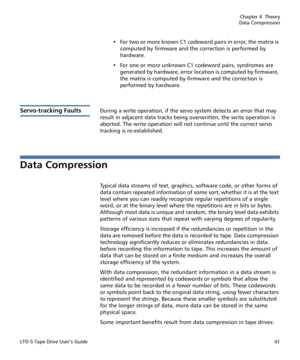 Page 55Chapter 4  Theory
Data Compression
LTO-5 Tape Drive User’s Guide41
• For two or more known C1 codeword pairs in error, the matrix is 
computed by firmware and the correction is performed by 
hardware.
• For one or more unknown C1 codeword pairs, syndromes are 
generated by hardware, error location is computed by firmware, 
the matrix is computed by firmware and the correction is 
performed by hardware.
Servo-tracking FaultsDuring a write operation, if the servo system detects an error that may 
result in...