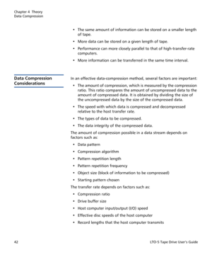 Page 56Chapter 4  Theory
Data Compression
42LTO-5 Tape Drive User’s Guide
• The same amount of information can be stored on a smaller length 
of tape.
• More data can be stored on a given length of tape.
• Performance can more closely parallel to that of high-transfer-rate 
computers.
• More information can be transferred in the same time interval.
Data Compression 
Considerations
In an effective data-compression method, several factors are important:
• The amount of compression, which is measured by the...