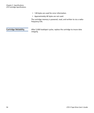 Page 70Chapter 5  Specifications
LTO Cartridge Specifications
56LTO-5 Tape Drive User’s Guide
• 128 bytes are used for error information. 
• Approximately 4K bytes are not used.
The cartridge memory is powered, read, and written to via a radio-
frequency link.
Cartridge ReliabilityAfter 5,000 load/eject cycles, replace the cartridge to insure data 
integrity. 