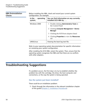 Page 72Chapter 6  Troubleshooting Guide
Troubleshooting Suggestions
58LTO-5 Tape Drive User’s Guide
HBA Preinstallation 
Checks
Before installing the HBA, check and record your current system 
configuration. For example: 
Refer to your operating system documentation for specific information 
on reviewing your system configuration. 
After installing the SCSI HBA, restart the system. Then, ensure that the 
operating system recognizes the HBA and that there are no conflicts 
with other adapters. 
Troubleshooting...