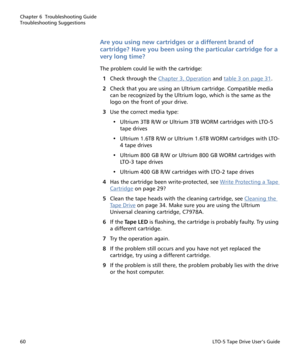 Page 74Chapter 6  Troubleshooting Guide
Troubleshooting Suggestions
60LTO-5 Tape Drive User’s Guide
Are you using new cartridges or a different brand of 
cartridge? Have you been using the particular cartridge for a 
very long time?
The problem could lie with the cartridge:
1Check through the Chapter 3, Operation
 and table 3 on page 31.
2Check that you are using an Ultrium cartridge. Compatible media 
can be recognized by the Ultrium logo, which is the same as the 
logo on the front of your drive.
3Use the...