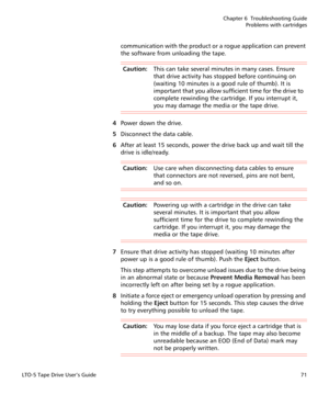 Page 85Chapter 6  Troubleshooting Guide
Problems with cartridges
LTO-5 Tape Drive User’s Guide71
communication with the product or a rogue application can prevent 
the software from unloading the tape.
Caution:This can take several minutes in many cases. Ensure 
that drive activity has stopped before continuing on 
(waiting 10 minutes is a good rule of thumb). It is 
important that you allow sufficient time for the drive to 
complete rewinding the cartridge. If you interrupt it, 
you may damage the media or the...