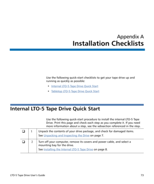 Page 87LTO-5 Tape Drive User’s Guide73
Appendix A
Installation Checklists
Use the following quick-start checklists to get your tape drive up and 
running as quickly as possible:
•Internal LTO-5 Tape Drive Quick Start
•Ta b l e t o p  LT O - 5  Ta p e  D r i v e  Q u i c k  S t a r t
Internal LTO-5 Tape Drive Quick Start 
Use the following quick-start procedure to install the internal LTO-5 Tape 
Drive. Print this page and check each step as you complete it. If you need 
more information about a step, see the...