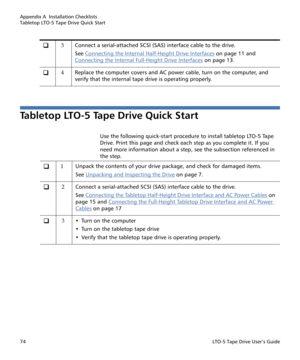 Page 88Appendix A  Installation Checklists
Tabletop LTO-5 Tape Drive Quick Start
74LTO-5 Tape Drive User’s Guide
Tabletop LTO-5 Tape Drive Quick Start
Use the following quick-start procedure to install tabletop LTO-5 Tape 
Drive. Print this page and check each step as you complete it. If you 
need more information about a step, see the subsection referenced in 
the step.
‰3Connect a serial-attached SCSI (SAS) interface cable to the drive.
See Connecting the Internal Half-Height Drive Interfaces
 on page 11 and...