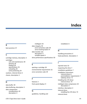 Page 95LTO-5 Tape Drive User’s Guide81
Index
B
best practices 57
C
cartridge memory, description 3
cartridges
care and maintenance
 30
ejecting
 28
loading
 28
specifications
 55
unloading
 28
write-protecting
 29
cautions, internal drives
 6
chassis, description
 3
D
data buffer 39
data buffering, description
 3
data compression
considerations
 42
description
 4intelligent
 43
data integrity
 39
error-correction code
 39
servo-tracking faults
 41
data transfer rate
description
 4
variable-speed
 4
drive...