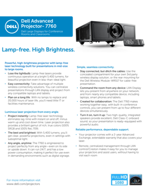 Page 1Dell Advanced 
Projector-7760
Dell Large Displays for Conference 
Rooms and Classrooms
Powerful, high-brightness projector with lamp-free 
laser technology built for presentations in mid-size 
to large rooms. 
•Lose the lightbulb: Lamp-free lasers provide 
continuous operation at a bright 5,400 lumens, for 
beautiful projection even in less-than-ideal light.
•Easy connectivity: Take advantage of multiple 
wireless connectivity solutions. You can centralize 
presentations through LAN display and project...