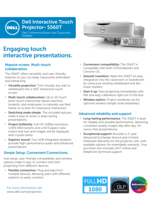 Page 1Dell Interactive Touch 
Projector-S560T
Dell Conference Room and Classroom 
Displays
Massive screen. Multi-touch 
collaboration. 
The S560T offers versatility and user-friendly 
features so you can keep classrooms enthralled 
and interacting. 
•Versatile projection: Turn virtually any wall or 
whiteboard into a 100” interactive touch 
screen.
•Multi-touch collaboration: Up to 10 touch 
point touch interactivity allows teachers, 
students, and employees to naturally use their 
hands on screen for...