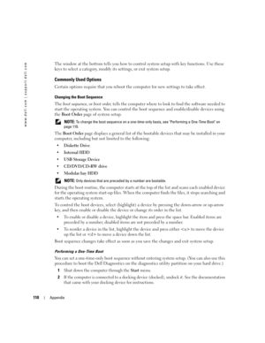 Page 110110Appendix
www.dell.com | support.dell.com
The window at the bottom tells you how to control system setup with key functions. Use these 
keys to select a category, modify its settings, or exit system setup.
Commonly Used Options
Certain options require that you reboot the computer for new settings to take effect.
Changing the Boot Sequence
The boot sequence, or boot order, tells the computer where to look to find the software needed to 
start the operating system. You can control the boot sequence and...