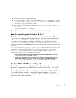 Page 111Appendix111
3Connect the computer to an electrical outlet.
4Turn on the computer. When the DELL logo appears, press  immediately. If you wait 
too long and the Windows logo appears, continue to wait until you see the Windows desktop. 
Then shut down your computer and try again.
5When the boot device list appears, highlight the device from which you want to boot and 
press .
The computer boots to the selected device.
The next time you reboot the computer, the previous boot order is restored.
Dell...