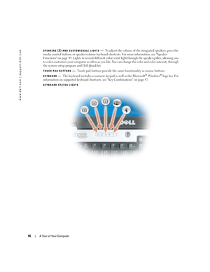 Page 1616A Tour of Your Computer
www.dell.com | support.dell.com
SPEAKERS (2) AND CUSTOMIZABLE LIGHTS—To adjust the volume of the integrated speakers, press the 
media control buttons or speaker-volume keyboard shortcuts. For more information, see Speaker 
Functions on page 49. Lights in several different colors emit light through the speaker grilles, allowing you 
to color-customize your computer as often as you like. You can change the color and color intensity through 
the system setup program and Dell...