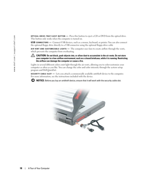 Page 1818A Tour of Your Computer
www.dell.com | support.dell.com
OPTICAL-DRIVE-TRAY EJECT BUTTON—Press this button to eject a CD or DVD from the optical drive. 
This button only works when the computer is turned on. 
USB 
CONNECTORS—Connect USB devices, such as a mouse, keyboard, or printer. You can also connect 
the optional floppy drive directly to a USB connector using the optional floppy-drive cable
AIR VENT AND CUSTOMIZABLE LIGHTS—The computer uses fans to create airflow through the vents, 
which prevents...