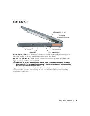 Page 19A Tour of Your Computer19
Right Side View
SECURE DIGITAL I/O SLOT—The Secure Digital I/O slot supports one Secure Digital memory card or 
other SDI/O device. Use Secure Digital memory cards to save or back up data.
AIR VENT AND CUSTOMIZABLE LIGHTS—The computer uses fans to create airflow through the vents, 
which prevents the computer from overheating. 
 
CAUTION: Do not block, push objects into, or allow dust to accumulate in the air vents. Do not store 
your computer in a low-airflow environment, such...