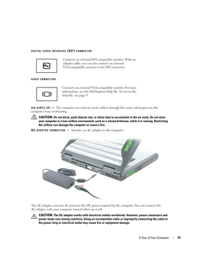 Page 21A Tour of Your Computer21
DIGITAL-VIDEO INTERFACE (DVI) CONNECTOR
VIDEO
 CONNECTOR
AIR
 VENTS (2) —The computer uses fans to create airflow through the vents, which prevents the 
computer from overheating. 
 
CAUTION: Do not block, push objects into, or allow dust to accumulate in the air vents. Do not store 
your computer in a low-airflow environment, such as a closed briefcase, while it is running. Restricting 
the airflow can damage the computer or cause a fire.
AC 
ADAPTER CONNECTOR—Attaches an AC...