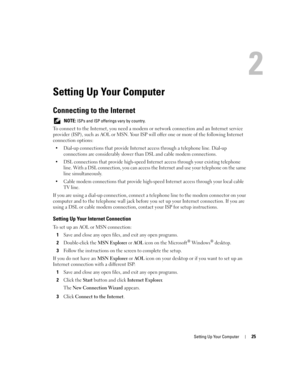 Page 25Setting Up Your Computer25
Setting Up Your Computer
Connecting to the Internet
 NOTE: ISPs and ISP offerings vary by country.
To connect to the Internet, you need a modem or network connection and an Internet service 
provider (ISP), such as AOL or MSN. Your ISP will offer one or more of the following Internet 
connection options:
 Dial-up connections that provide Internet access through a telephone line. Dial-up 
connections are considerably slower than DSL and cable modem connections.
 DSL...