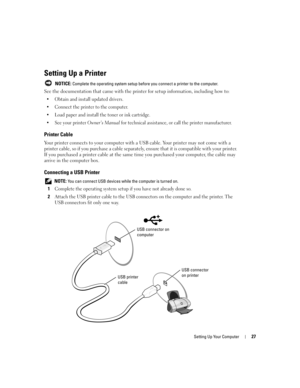 Page 27Setting Up Your Computer27
Setting Up a Printer
 NOTICE: Complete the operating system setup before you connect a printer to the computer.
See the documentation that came with the printer for setup information, including how to:
 Obtain and install updated drivers.
 Connect the printer to the computer.
 Load paper and install the toner or ink cartridge.
 See your printer 
Owner’s Manual for technical assistance, or call the printer manufacturer.
Printer Cable
Your printer connects to your computer...